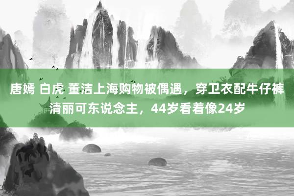 唐嫣 白虎 董洁上海购物被偶遇，穿卫衣配牛仔裤清丽可东说念主，44岁看着像24岁