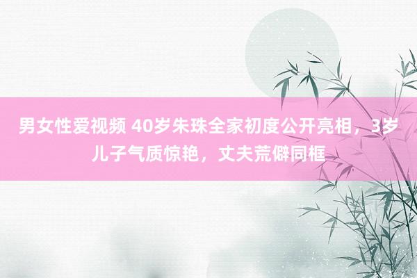 男女性爱视频 40岁朱珠全家初度公开亮相，3岁儿子气质惊艳，丈夫荒僻同框