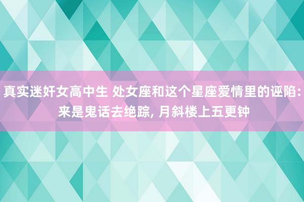 真实迷奸女高中生 处女座和这个星座爱情里的诬陷: 来是鬼话去绝踪， 月斜楼上五更钟