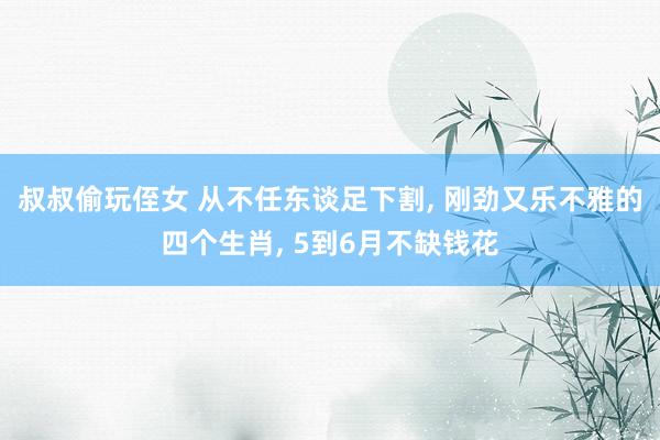 叔叔偷玩侄女 从不任东谈足下割， 刚劲又乐不雅的四个生肖， 5到6月不缺钱花