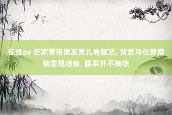 在线av 任家萱带男友男儿看献艺， 背爱马仕穿短裤显现疤痕， 腰果并不褊狭