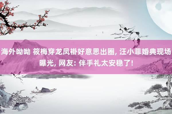 海外呦呦 筱梅穿龙凤褂好意思出圈， 汪小菲婚典现场曝光， 网友: 伴手礼太安稳了!