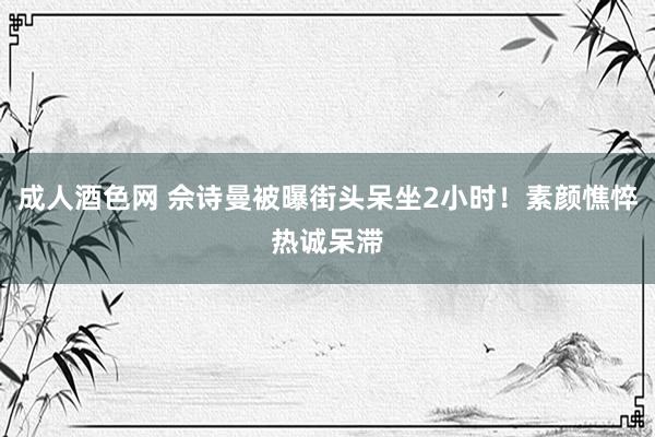 成人酒色网 佘诗曼被曝街头呆坐2小时！素颜憔悴热诚呆滞