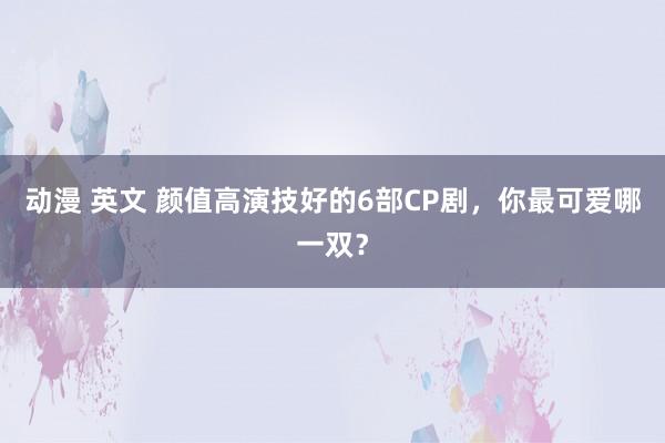 动漫 英文 颜值高演技好的6部CP剧，你最可爱哪一双？