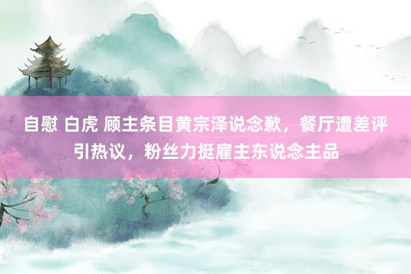 自慰 白虎 顾主条目黄宗泽说念歉，餐厅遭差评引热议，粉丝力挺雇主东说念主品