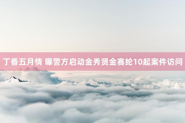 丁香五月情 曝警方启动金秀贤金赛纶10起案件访问