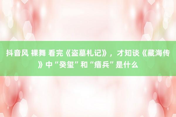 抖音风 裸舞 看完《盗墓札记》，才知谈《藏海传》中“癸玺”和“瘖兵”是什么