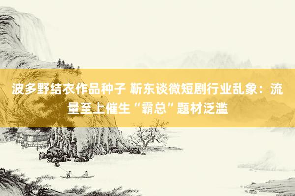 波多野结衣作品种子 靳东谈微短剧行业乱象：流量至上催生“霸总”题材泛滥