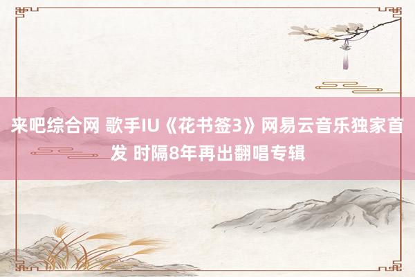 来吧综合网 歌手IU《花书签3》网易云音乐独家首发 时隔8年再出翻唱专辑