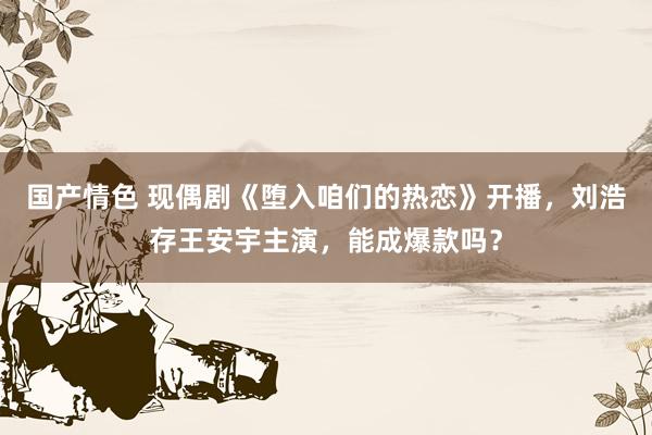 国产情色 现偶剧《堕入咱们的热恋》开播，刘浩存王安宇主演，能成爆款吗？