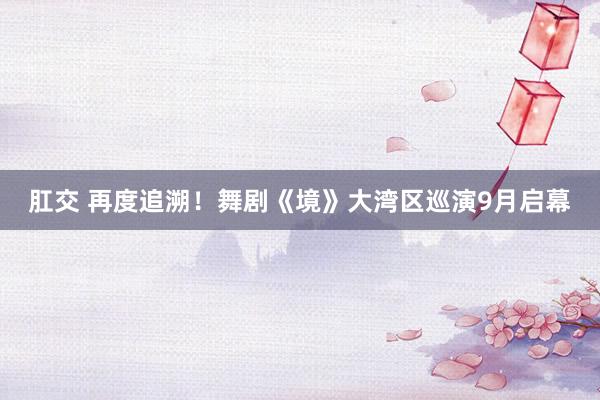 肛交 再度追溯！舞剧《境》大湾区巡演9月启幕
