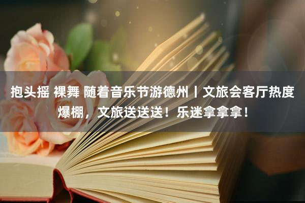 抱头摇 裸舞 随着音乐节游德州丨文旅会客厅热度爆棚，文旅送送送！乐迷拿拿拿！
