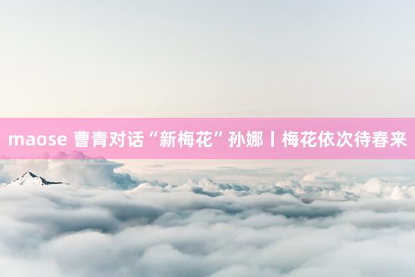 maose 曹青对话“新梅花”孙娜丨梅花依次待春来