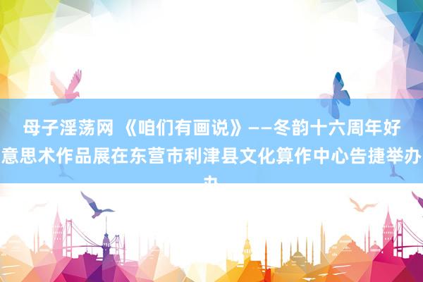 母子淫荡网 《咱们有画说》——冬韵十六周年好意思术作品展在东营市利津县文化算作中心告捷举办