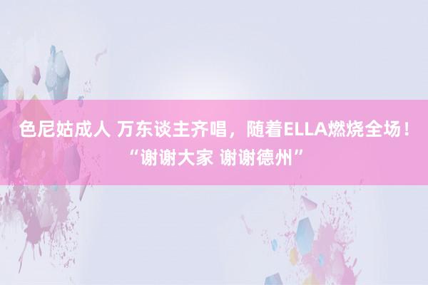 色尼姑成人 万东谈主齐唱，随着ELLA燃烧全场！“谢谢大家 谢谢德州”