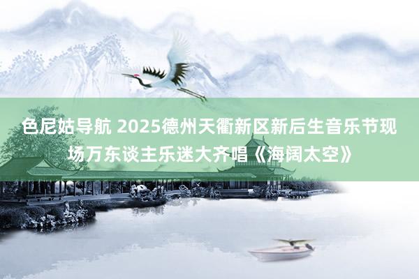 色尼姑导航 2025德州天衢新区新后生音乐节现场万东谈主乐迷大齐唱《海阔太空》