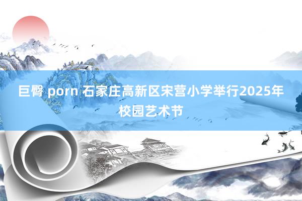 巨臀 porn 石家庄高新区宋营小学举行2025年校园艺术节