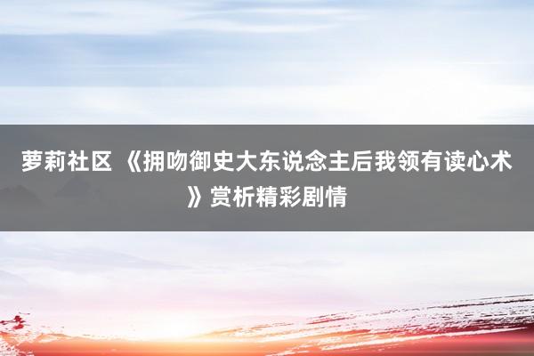 萝莉社区 《拥吻御史大东说念主后我领有读心术》赏析精彩剧情