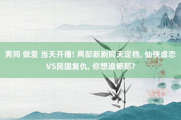 男同 做爱 当天开播! 两部新剧同天定档， 仙侠虐恋VS民国复仇， 你想追哪部?