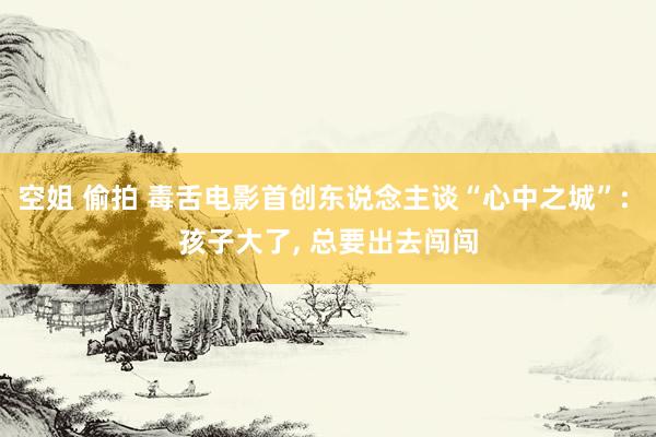 空姐 偷拍 毒舌电影首创东说念主谈“心中之城”: 孩子大了， 总要出去闯闯
