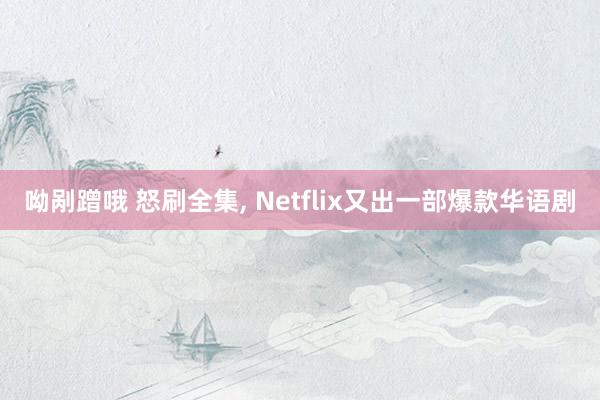 呦剐蹭哦 怒刷全集， Netflix又出一部爆款华语剧
