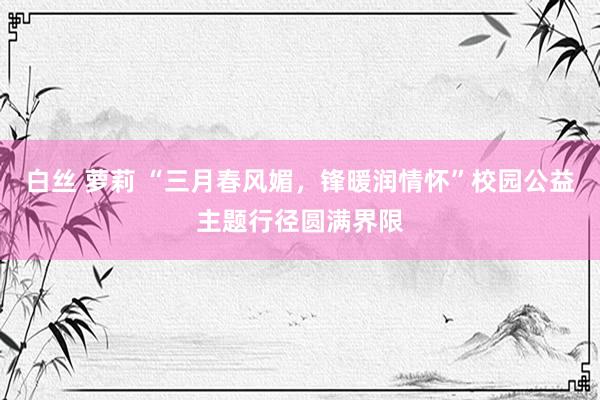 白丝 萝莉 “三月春风媚，锋暖润情怀”校园公益主题行径圆满界限