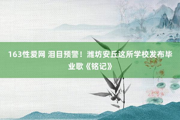 163性爱网 泪目预警！潍坊安丘这所学校发布毕业歌《铭记》