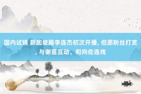 国内试镜 新加坡籍李连杰初次开播， 但愿粉丝打赏， 与谢苗互动、和向佐连线