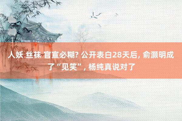 人妖 丝袜 官宣必糊? 公开表白28天后， 俞灏明成了“见笑”， 杨纯真说对了