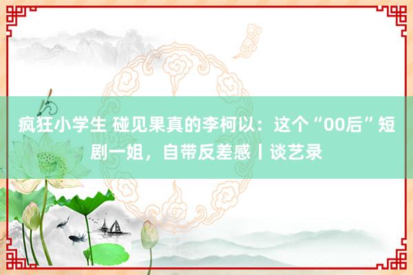 疯狂小学生 碰见果真的李柯以：这个“00后”短剧一姐，自带反差感丨谈艺录