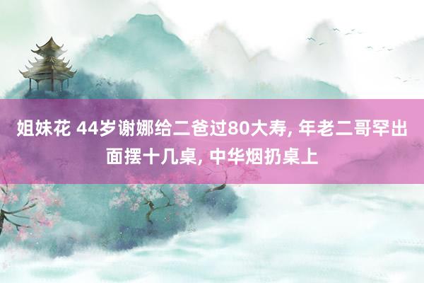 姐妹花 44岁谢娜给二爸过80大寿， 年老二哥罕出面摆十几桌， 中华烟扔桌上