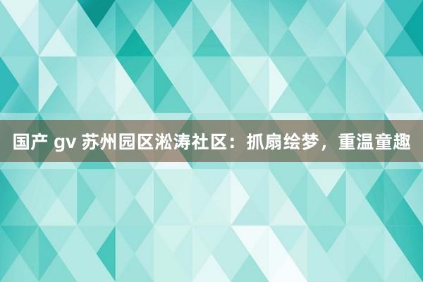 国产 gv 苏州园区淞涛社区：抓扇绘梦，重温童趣