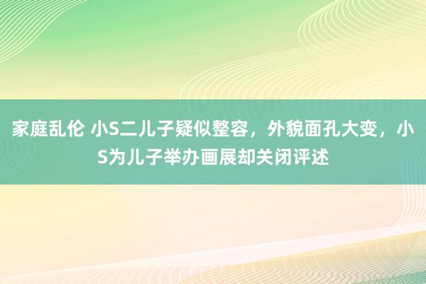 家庭乱伦 小S二儿子疑似整容，外貌面孔大变，小S为儿子举办画展却关闭评述