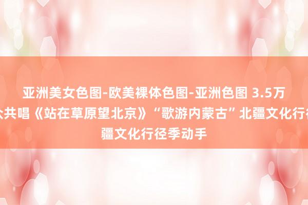 亚洲美女色图-欧美裸体色图-亚洲色图 3.5万名不雅众共唱《站在草原望北京》“歌游内蒙古”北疆文化行径季动手