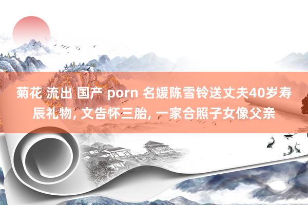 菊花 流出 国产 porn 名媛陈雪铃送丈夫40岁寿辰礼物， 文告怀三胎， 一家合照子女像父亲