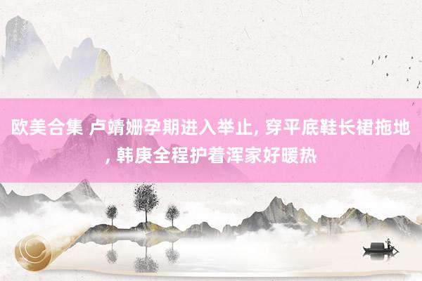 欧美合集 卢靖姗孕期进入举止， 穿平底鞋长裙拖地， 韩庚全程护着浑家好暖热