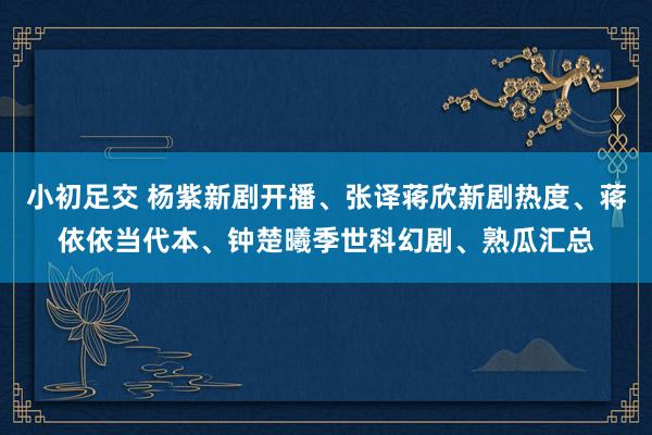小初足交 杨紫新剧开播、张译蒋欣新剧热度、蒋依依当代本、钟楚曦季世科幻剧、熟瓜汇总